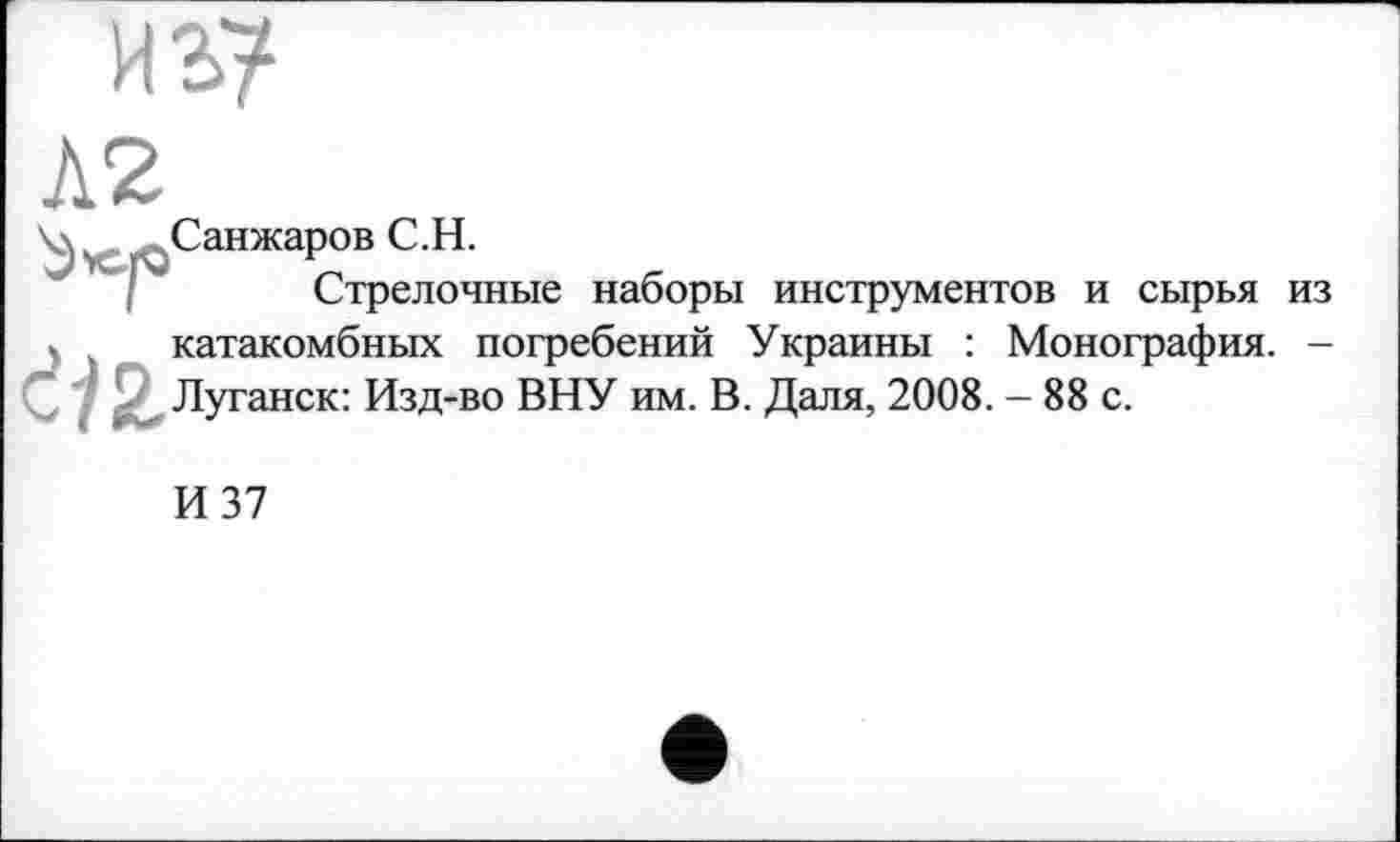 ﻿из?
’ Санжаров С.Н.
Стрелочные наборы инструментов и сырья из катакомбных погребений Украины : Монография. -С $ Луганск: Изд-во ВНУ им. В. Даля, 2008. - 88 с.
И 37